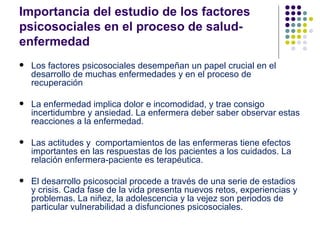 Importancia del estudio de los factores
psicosociales en el proceso de salud-
enfermedad
   Los factores psicosociales desempeñan un papel crucial en el
    desarrollo de muchas enfermedades y en el proceso de
    recuperación

   La enfermedad implica dolor e incomodidad, y trae consigo
    incertidumbre y ansiedad. La enfermera deber saber observar estas
    reacciones a la enfermedad.

   Las actitudes y comportamientos de las enfermeras tiene efectos
    importantes en las respuestas de los pacientes a los cuidados. La
    relación enfermera-paciente es terapéutica.

   El desarrollo psicosocial procede a través de una serie de estadios
    y crisis. Cada fase de la vida presenta nuevos retos, experiencias y
    problemas. La niñez, la adolescencia y la vejez son periodos de
    particular vulnerabilidad a disfunciones psicosociales.
 