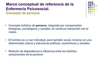 Marco conceptual de referencia de la
Enfermería Psicosocial.
Concepto de persona


   Concepto holístico de persona, integrada por componentes
    biológicos, psicológicos y sociales, en continua interacción con el
    medio.

   El hombre es un ser individual, pero también social, inmerso en una
    determinada cultura y estructuras políticas, económicas y sociales.

   Relación de dependencia e influencia entre los distintos
    componentes de la persona.
 