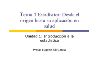 Tema 1 Estadística: Desde el
origen hasta su aplicación en
            salud

  Unidad 1: Introducción a la
          estadística

      Profa: Eugenia Gil García
 
