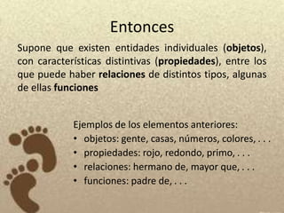 Entonces
Supone que existen entidades individuales (objetos),
con características distintivas (propiedades), entre los
que puede haber relaciones de distintos tipos, algunas
de ellas funciones


            Ejemplos de los elementos anteriores:
            • objetos: gente, casas, números, colores, . . .
            • propiedades: rojo, redondo, primo, . . .
            • relaciones: hermano de, mayor que, . . .
            • funciones: padre de, . . .
 