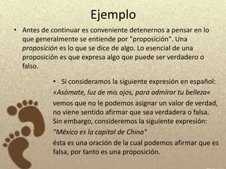 Ejemplo
• Antes de continuar es conveniente detenernos a pensar en lo
  que generalmente se entiende por "proposición". Una
  proposición es lo que se dice de algo. Lo esencial de una
  proposición es que expresa algo que puede ser verdadero o
  falso.

            • Si consideramos la siguiente expresión en español:
            «Asómate, luz de mis ojos, para admirar tu belleza«
            vemos que no le podemos asignar un valor de verdad,
            no viene sentido afirmar que sea verdadera o falsa.
            Sin embargo, consideremos la siguiente expresión:
            "México es la capital de China"
            ésta es una oración de la cual podemos afirmar que es
            falsa, por tanto es una proposición.
 