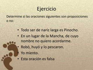 Ejercicio
Determine si las oraciones siguientes son proposiciones
o no:

       • Todo ser de nariz larga es Pinocho.
       • En un lugar de la Mancha, de cuyo
         nombre no quiero acordarme.
       • Robó, huyó y lo pescaron.
       • Yo miento.
       • Esta oración es falsa
 