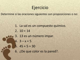 Ejercicio
Determine si las oraciones siguientes son proposiciones o no:


           1.   La sal es un compuesto químico.
           2.   10 < 14
           3.   13 es un número impar.
           4.   3–x=5
           5.   45 + 5 = 30
           6.   ¿De que color es la pared?.
 