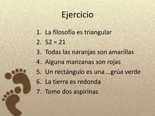 Ejercicio
1.   La filosofía es triangular
2.   52 = 21
3.   Todas las naranjas son amarillas
4.   Alguna manzanas son rojas
5.   Un rectángulo es una …grúa verde
6.   La tierra es redonda
7.   Tome dos aspirinas
 