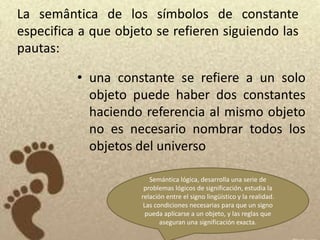 La semântica de los símbolos de constante
especifica a que objeto se refieren siguiendo las
pautas:

          • una constante se refiere a un solo
            objeto puede haber dos constantes
            haciendo referencia al mismo objeto
            no es necesario nombrar todos los
            objetos del universo

                        Semántica lógica, desarrolla una serie de
                      problemas lógicos de significación, estudia la
                     relación entre el signo lingüístico y la realidad.
                      Las condiciones necesarias para que un signo
                       pueda aplicarse a un objeto, y las reglas que
                            aseguran una significación exacta.
 