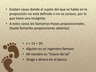 • Existen casos donde el sujeto del que se habla en la
  proposición no está definido o no se conoce, por lo
  que tiene una incógnita.
• A estos casos les llamamos frases proposicionales.
  (Suele llamarles proposiciones abiertas)



           •   x + 12 = 20
           •   Alguien es un ingeniero famoso.
           •   Mi nombre es "fulano de tal"
           •   Tengo x dinero en el banco.
 