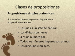 Clases de proposiciones
Proposiciones simples o atómicas:
Son aquellas que no se pueden fragmentar en
proposiciones menores.

         •   La luna es un satélite natural.
         •   Los dígitos son nueve.
         •   4 es un número par.
         •   Todos los números impares son primos.
         •   Los pingüinos son aves.
 