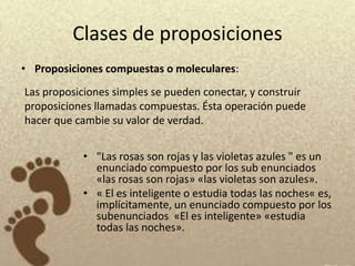 Clases de proposiciones
• Proposiciones compuestas o moleculares:
Las proposiciones simples se pueden conectar, y construir
proposiciones llamadas compuestas. Ésta operación puede
hacer que cambie su valor de verdad.


           • "Las rosas son rojas y las violetas azules " es un
             enunciado compuesto por los sub enunciados
             «las rosas son rojas» «las violetas son azules».
           • « El es inteligente o estudia todas las noches« es,
             implícitamente, un enunciado compuesto por los
             subenunciados «El es inteligente» «estudia
             todas las noches».
 