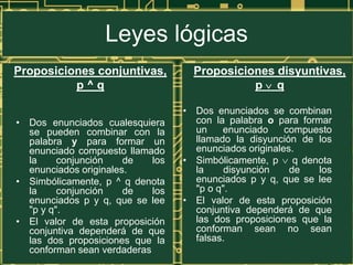 Leyes lógicas
Proposiciones conjuntivas,          Proposiciones disyuntivas,
          p^q                                 p q

                                  • Dos enunciados se combinan
• Dos enunciados cualesquiera       con la palabra o para formar
  se pueden combinar con la         un    enunciado     compuesto
  palabra y para formar un          llamado la disyunción de los
  enunciado compuesto llamado       enunciados originales.
  la     conjunción    de   los   • Simbólicamente, p q denota
  enunciados originales.            la     disyunción    de   los
• Simbólicamente, p ^ q denota      enunciados p y q, que se lee
  la     conjunción    de   los     "p o q".
  enunciados p y q, que se lee    • El valor de esta proposición
  "p y q".                          conjuntiva dependerá de que
• El valor de esta proposición      las dos proposiciones que la
  conjuntiva dependerá de que       conforman sean no sean
  las dos proposiciones que la      falsas.
  conforman sean verdaderas
 