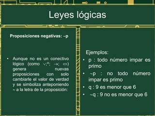 Leyes lógicas

 Proposiciones negativas: p


                                       Ejemplos:
• Aunque no es un conectivo          • p : todo número impar es
  lógico (como ;^;         ;     )
                                        primo
  genera                  nuevas
  proposiciones       con    solo    •    p : no todo número
  cambiarle el valor de verdad          impar es primo
  y se simboliza anteponiendo
    a la letra de la proposición:
                                     • q : 9 es menor que 6
                                     •    q : 9 no es menor que 6
 