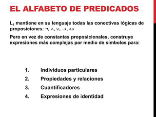 EL ALFABETO DE PREDICADOS
L1 mantiene en su lenguaje todas las conectivas lógicas de
proposiciones: ¬, , , ,
Pero en vez de constantes proposicionales, construye
expresiones más complejas por medio de símbolos para:




      1.     Individuos particulares
      2.     Propiedades y relaciones
      3.     Cuantificadores
      4.     Expresiones de identidad
 