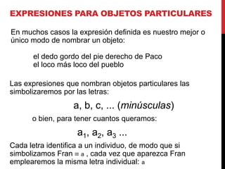EXPRESIONES PARA OBJETOS PARTICULARES

En muchos casos la expresión definida es nuestro mejor o
único modo de nombrar un objeto:

      el dedo gordo del pie derecho de Paco
      el loco más loco del pueblo

Las expresiones que nombran objetos particulares las
simbolizaremos por las letras:
                  a, b, c, ... (minúsculas)
      o bien, para tener cuantos queramos:
                   a1, a2, a3 ...
Cada letra identifica a un individuo, de modo que si
simbolizamos Fran a , cada vez que aparezca Fran
emplearemos la misma letra individual: a
 