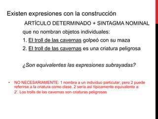 Existen expresiones con la construcción
         ARTÍCULO DETERMINADO + SINTAGMA NOMINAL
        que no nombran objetos individuales:
        1. El troll de las cavernas golpeó con su maza
        2. El troll de las cavernas es una criatura peligrosa


        ¿Son equivalentes las expresiones subrayadas?


•   NO NECESARIAMENTE: 1 nombra a un individuo particular; pero 2 puede
    referirse a la criatura como clase. 2 sería así típicamente equivalente a:
    2’. Los trolls de las cavernas son criaturas peligrosas
 