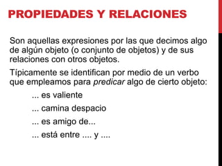 PROPIEDADES Y RELACIONES

Son aquellas expresiones por las que decimos algo
de algún objeto (o conjunto de objetos) y de sus
relaciones con otros objetos.
Típicamente se identifican por medio de un verbo
que empleamos para predicar algo de cierto objeto:
     ... es valiente
     ... camina despacio
     ... es amigo de...
     ... está entre .... y ....
 