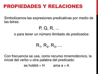 PROPIEDADES Y RELACIONES

Simbolizamos las expresiones predicativas por medio de
las letras:
                       P, Q, R, ...
     o para tener un número ilimitado de predicados:


                   R1, R2, R3, ...

Con frecuencia se usa, como recurso mnemotécnico, la
inicial del verbo u otra palabra del predicado:
           es hobbit    H      ama a   A
 