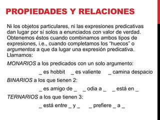 PROPIEDADES Y RELACIONES
Ni los objetos particulares, ni las expresiones predicativas
dan lugar por sí solos a enunciados con valor de verdad.
Obtenemos éstos cuando combinamos ambos tipos de
expresiones, i.e., cuando completamos los “huecos” o
argumentos a que da lugar una expresión predicativa.
Llamamos:
MONARIOS a los predicados con un solo argumento:
              _ es hobbit   _ es valiente       _ camina despacio
BINARIOS a los que tienen 2:
              _ es amigo de _      _ odia a _    _ está en _
TERNARIOS a los que tienen 3:
              _ está entre _ y _     _ prefiere _ a _
 
