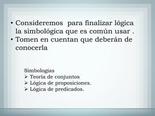 • Consideremos para finalizar lógica
  la simbológica que es común usar .
• Tomen en cuentan que deberán de
  conocerla


   Simbologías
    Teoría de conjuntos
    Lógica de proposiciones.
    Lógica de predicados.
 