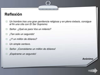 Reflexión
 Un hombre tras una gran penitencia religiosa y en pleno éxtasis, consigue
   al fin una cita con El Ser Supremo:
 Señor. ¿Qué es para Vos un milenio?

 ¡Tan solo un segundo!

 ¿Y un millón de dólares?

 Un simple centavo.

 Señor. ¡Concédame un millón de dólares!

 ¡Espérame un segundo!

                                                                   Anónimo



                                                                        Web 2.0
 
