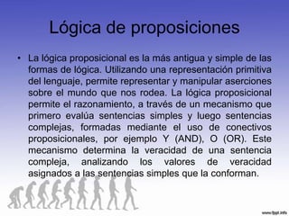 Lógica de proposiciones
• La lógica proposicional es la más antigua y simple de las
  formas de lógica. Utilizando una representación primitiva
  del lenguaje, permite representar y manipular aserciones
  sobre el mundo que nos rodea. La lógica proposicional
  permite el razonamiento, a través de un mecanismo que
  primero evalúa sentencias simples y luego sentencias
  complejas, formadas mediante el uso de conectivos
  proposicionales, por ejemplo Y (AND), O (OR). Este
  mecanismo determina la veracidad de una sentencia
  compleja, analizando los valores de veracidad
  asignados a las sentencias simples que la conforman.
 