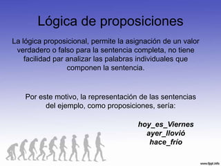 Lógica de proposiciones
La lógica proposicional, permite la asignación de un valor
 verdadero o falso para la sentencia completa, no tiene
    facilidad par analizar las palabras individuales que
                  componen la sentencia.


    Por este motivo, la representación de las sentencias
          del ejemplo, como proposiciones, sería:

                                      hoy_es_Viernes
                                        ayer_llovió
                                         hace_frío
 