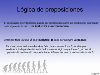 Lógica de proposiciones
El conectador de implicación, puede ser considerado como un condicional expresado
de la siguiente forma: Si A => B va a ser verdadero,




entonces toda vez que A sea verdadero, B debe ser siempre verdadero.

 Para los casos en los cuales A es falso, la expresión A => B, es siempre
 verdadera, independientemente de los valores lógicos que tome B, ya que el
 operador de implicación no puede hacer inferencias acerca de los valores de B.
 