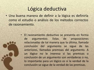 Lógica deductiva
• Una buena manera de definir a la lógica es definirla
  como el estudio o análisis de los métodos correctos
  de razonamiento.

         • El razonamiento deductivo se presenta en forma
           de argumentos: listas de proposiciones
           relacionadas de tal manera que la última, llamada
           conclusión del argumento se sigue de las
           anteriores, llamadas premisas del argumento. A
           un lógico no le interesa si las premisas o
           conclusión de un argumento son verdaderas o no,
           lo importante para un lógico es si la verdad de la
           conclusión se sigue de la verdad de las premisas.
 