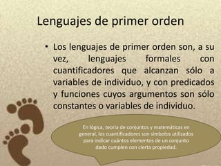 Lenguajes de primer orden
 • Los lenguajes de primer orden son, a su
   vez,     lenguajes      formales     con
   cuantificadores que alcanzan sólo a
   variables de individuo, y con predicados
   y funciones cuyos argumentos son sólo
   constantes o variables de individuo.

          En lógica, teoría de conjuntos y matemáticas en
         general, los cuantificadores son símbolos utilizados
           para indicar cuántos elementos de un conjunto
                 dado cumplen con cierta propiedad.
 