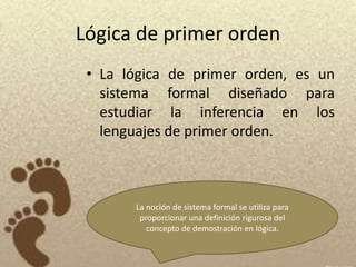 Lógica de primer orden
 • La lógica de primer orden, es un
   sistema formal diseñado para
   estudiar la inferencia en los
   lenguajes de primer orden.



       La noción de sistema formal se utiliza para
        proporcionar una definición rigurosa del
          concepto de demostración en lógica.
 
