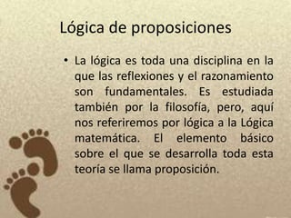 Lógica de proposiciones
• La lógica es toda una disciplina en la
  que las reflexiones y el razonamiento
  son fundamentales. Es estudiada
  también por la filosofía, pero, aquí
  nos referiremos por lógica a la Lógica
  matemática. El elemento básico
  sobre el que se desarrolla toda esta
  teoría se llama proposición.
 