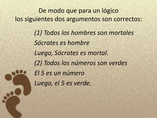 De modo que para un lógico
los siguientes dos argumentos son correctos:
      (1) Todos los hombres son mortales
      Sócrates es hombre
      Luego, Sócrates es mortal.
      (2) Todos los números son verdes
      El 5 es un número
      Luego, el 5 es verde.
 