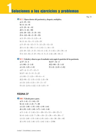 1
Soluciones a los ejercicios y problemas
                                                                                               Pág. 10
    41           Opera dentro del paréntesis y, después, multiplica.
         a) 3 · (9 – 11)
         b) –5 · (4 – 9)
         c) 5 · (9 – 4) – 12
         d) 1 + 4 · (6 – 10)
         e) 6 · (8 – 12) – 3 · (5 – 11)
         f ) 4 · (13 – 8) + 3 · (9 – 15)
         a) 3 · (9 – 11) = 3 · (–2) = – 6
         b) –5 · (4 – 9) = –5 · (–5) = 25
         c) 5 · (9 – 4) – 12 = 5 · 5 – 12 = 25 – 12 = 13
         d) 1 + 4 · (6 – 10) = 1 + 4 · (–4) = 1 – 16 = –15
         e) 6 · (8 – 12) – 3 · (5 – 11) = 6 · (–4) – 3 · (–6) = –24 + 18 = –6
         f ) 4 · (13 – 8) + 3 · (9 – 15) = 4 · 5 + 3 · (–6) = 20 – 18 = 2

    42         Calcula y observa que el resultado varía según la posición de los paréntesis.
         a) 17 – 6 · 2                           b) (17 – 6) · 2
         c) (–10) – 2 · (–3)                     d) [(–10) – 2] · (–3)
         e) (–3) · (+5) + (–2)                   f ) (–3) · [(+5) + (–2)]
         a)17 – 6 · 2 = 17 – 12 = 5
         b) (17 – 6) · 2 = 11 · 2 = 22
         c) (–10) – 2 · (–3) = –10 + 6 = –4
         d) [(–10) – 2] · (–3) = (–12) · (–3) = 36
         e) (–3) · (+5) + (–2) = –15 – 2 = –17
         f ) (–3) · [(+5) + (–2)] = (–3) · (+3) = –9



    PÁGINA 37
    43          Calcula paso a paso.
         a) 5 · (– 4) – 2 · (–6) + 13
         b) –6 · (+4) + (–3) · 7 + 38
         c) (–2) · (+8) – (–5) · (–6) + (–9) · (+4)
         d) –(–9) · (+5) · (–8) · (+7) – (+4) · (–6)
         a) 5 · (– 4) – 2 · (–6) + 13 = –20 + 12 + 13 = –20 + 25 = 5
         b) –6 · (+4) + (–3) · 7 + 38 = –24 – 21 + 38 = –45 + 38 = –7
         c) (–2) · (+8) – (–5) · (–6) + (–9) · (+4) = –16 – 30 – 36 = –82
         d) –(–9) · (+5) · (–8) · (+7) – (+4) · (–6) = –2 496



    Unidad 1. Divisibilidad y números enteros
 