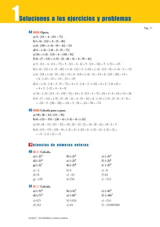 1
Soluciones a los ejercicios y problemas
                                                                                                       Pág. 11
    44           Opera.
         a) 5 · [11 – 4 · (11 – 7)]
         b) (– 4) · [12 + 3 · (5 – 8)]
         c) 6 · [18 + (– 4) · (9 – 4)] – 13
         d) 4 – (–2) · [–8 – 3 · (5 – 7)]
         e) 24 – (–3) · [13 – 4 – (10 – 5)]
         f ) 6 · (7 – 11) + (–5) · [5 · (8 – 2) – 4 · (9 – 4)]
         a) 5 · [11 – 4 · (11 – 7)] = 5 · [11 – 4 · 4] = 5 · [11 – 16] = 5 · (–5) = –25
         b) (– 4) · [12 + 3 · (5 – 8)] = (–4) · [12 + 3 · (–3)] = (–4) · [12 – 9] = (–4) · 3 = –12
         c) 6 · [18 + (– 4) · (9 – 4)] – 13 = 6 · [18 + (–4) · 5] – 13 = 6 · [18 – 20] – 13 =
            = 6 · (–2) – 13 = –12 – 13 = –25
         d) 4 – (–2) · [–8 – 3 · (5 – 7)] = 4 + 2 · [–8 – 3 · (–2)] = 4 + 2 · [–8 + 6] =
            = 4 + 2 · [–2] = 4 – 4 = 0
         e) 24 – (–3) · [13 – 4 – (10 – 5)] = 24 + 3 · [13 – 4 – 5] = 24 + 3 · 4 = 24 + 12 = 36
         f ) 6 · (7 – 11) + (–5) · [5 · (8 – 2) – 4 · (9 – 4)] = 6 · (–4) + (–5) · [5 · 6 – 4 · 5] =
             = –24 – 5 · [30 – 20] = –24 – 5 · 10 = –24 – 50 = –74

    45          Calcula paso a paso.
         a) 10 : [8 – 12 : (11 – 9)]
         b) 6 : (13 – 15) – [(8 – 4) : (–2) – 6 : (–3)]
         a) 10 : [8 – 12 : (11 – 9)] = 10 : [8 – 12 : 2] = 10 : [8 – 6] = 10 : 2 = 5
         b) 6 : (13 – 15) – [(8 – 4) : (–2) – 6 : (–3)] = 6 : (–2) – [4 : (–2) + 2] =
            = –3 – [–2 + 2] = –3


     P otencias de números enteros
    46         Calcula.
         a) (–2)1                          b) (–2)2                      c) (–2)3
         d) (–2)4                          e) (–2)5                      f ) (–2)6
         g) (–2)7                          h)(–2)8                       i) (–2)9
         a) –2                             b) 4                          c) –8
         d) 16                             e) –32                        f ) 64
         g) –128                           h) 256                        i) –512

    47         Calcula.
         a) (–5)4                          b) (+4)5                      c) (–6)3
         d) (+7)3                          e) (–8)2                      f ) (–10)7
         a) 625                            b) 1 024                      c) –216
         d) 343                            e) 64                         f ) –10 000 000



    Unidad 1. Divisibilidad y números enteros
 