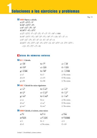 1
Soluciones a los ejercicios y problemas
                                                                                                Pág. 13
    52          Opera y calcula.
         a) [29 : (23)2] · 53
         b) 102 : [(52)3 : 54]
         c) 63 : [(27 : 26) · 3]2
         d) [(62)2 · 44] : (23)4
         a) [29 : (23)2] · 53 = [29 : 26] · 53 = 23 · 53 = 103 = 1 000
         b) 102 : [(52)3 : 54] = 102 : [56 : 54] = 102 : 52 = (10 : 5)2 = 22 = 4
         c) 63 : [(27 : 26) · 3]2 = 63 : [2 · 3]2 = 63 : 62 = 6
         d) [(62)2 · 44] : (23)4 = [64 · 44] : (23)4 = [6 · 4]4 : (23)4 = [3 · 23]4 : (23)4 =
           = [(3 · 23) : 23]4 = 34 = 81




     R aíces de números enteros
    53            Calcula.
         a) √49                            b) √72                         c) √– 49
         d) √152                           e) √225                        f ) √–225
         g) √2 500                         h) √502                        i) √–2 500
         a) ±7                             b) ±7                          c) No existe.
         d) ±15                            e) ±15                         f ) No existe.
         g) ±50                            h) ±50                         i) No existe.

    54            Calcula las raíces siguientes:
         a) √x 2                           b) √(–x)2                      c) √–x 2
         d) √a 4                           e) √(–a)4                      f ) √–a 4
         g) √m 6                           h) √(–m)6                      i) √–m 6
         a) ±x                             b) ±x                          c) No existe.
         d) ±a 2                           e) ±a 2                        f ) No existe.
         g) ±m 3                           h) ±m 3                        i) No existe.

    55            Calcula, si existen, estas raíces:
         a) 3
            √1                             b) 3
                                              √–1                         c) 3
                                                                             √64
         d) 4
            √625                           e) 4
                                              √–625                       f ) 4 000
                                                                              √10
         a) 1                              b) –1                          c) 4
         d) ±5                             e) No existe.                  f ) ±10



    Unidad 1. Divisibilidad y números enteros
 