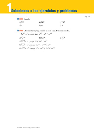 1
Soluciones a los ejercicios y problemas
                                                                                Pág. 14
    56          Calcula.
         a) 3 3
            √a                             b) 4 4
                                              √x                  c) 5 5
                                                                     √m
         a) a                              b) ±x                  c) m

    57          Observa el ejemplo y razona, en cada caso, de manera similar.
         • 4 12 = x 3, puesto que (x 3)4 = x 3 · 4 = x 12
           √x

         a) 3 12
            √a                             b) 5 10
                                              √m                  c) √x 10
         a) 3 12 = a 4, ya que (a4)3 = a4 · 3 = a12
            √a
         b) 5 10 = m 2, ya que (m 2)5 = m 2 · 5 = m 10
            √m
         c) √x 10 = ±x 5, ya que (x 5)2 = x 10 y (–x 5)2 = x 10




    Unidad 1. Divisibilidad y números enteros
 