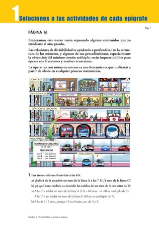 1
Soluciones a las actividades de cada epígrafe
                                                                                                                     Pág. 1

    PÁGINA 16

    Empezamos este nuevo curso repasando algunos contenidos que ya
    estudiaste el año pasado.
    Las relaciones de divisibilidad te ayudarán a profundizar en la estruc-
    tura de los números, y algunos de sus procedimientos, especialmente
    la obtención del mínimo común múltiplo, serán imprescindibles para
    operar con fracciones y resolver ecuaciones.
    La operativa con números enteros es una herramienta que utilizarás a
    partir de ahora en cualquier proceso matemático.

        ZONA OCIO




     ZONA COMERCIAL
                                          PRENSA DIARIA                    PANADERÍA-BOLLERÍA   MODA PARA LA MUJER




         ESTACIÓN DE CERCANÍAS
                                          HORARIO DE CERCANÍAS
                                                                         TAQUILLAS
                                                    de 6 h a 22 h

                                                FRECUENCIAS
                                            LÍNEA   A 8 CADA 5 MINUTOS
                                            LÍNEA   B 8 CADA 3 MINUTOS




         ANDENES
                                     V1                                              V2                         V3




     APARCAMIENTO

           HORARIO DE CERCANÍAS
                     de 6 h a 22 h

                 FRECUENCIAS
             LÍNEA A 8 CADA 5 MINUTOS                                    APARCAMIENTO
             LÍNEA B 8 CADA 3 MINUTOS
             LÍNEA C 8 CADA 7 MINUTOS




    1   Los trenes inician el servicio a las 6 h.
        a) ¿Saldrá de la estación un tren de la línea A a las 7 h? ¿Y uno de la línea C?
        b) ¿A qué hora vuelven a coincidir las salidas de un tren de A con otro de B?
        a) A las 7 h saldrá un tren de la línea A (1 h = 60 min 8 60 es múltiplo de 5).
           A las 7 h no saldrá un tren de la línea C (60 no es múltiplo de 7).
        b) A las 6 h 15 min, porque 15 es el mín.c.m. de 3 y 5.



    Unidad 1. Divisibilidad y números enteros
 
