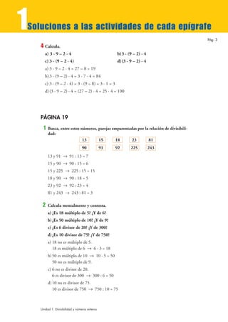 1
Soluciones a las actividades de cada epígrafe
                                                                                           Pág. 3
    4 Calcula.
       a) 3 · 9 – 2 · 4                               b)3 · (9 – 2) · 4
       c) 3 · (9 – 2 · 4)                             d)(3 · 9 – 2) · 4
       a) 3 · 9 – 2 · 4 = 27 – 8 = 19
       b) 3 · (9 – 2) · 4 = 3 · 7 · 4 = 84
       c) 3 · (9 – 2 · 4) = 3 · (9 – 8) = 3 · 1 = 3
       d) (3 · 9 – 2) · 4 = (27 – 2) · 4 = 25 · 4 = 100




    PÁGINA 19
     1   Busca, entre estos números, parejas emparentadas por la relación de divisibili-
         dad:
                             13      15       18      23        81
                                  90            91    92     225          243
         13 y 91 8 91 : 13 = 7
         15 y 90 8 90 : 15 = 6
         15 y 225 8 225 : 15 = 15
         18 y 90 8 90 : 18 = 5
         23 y 92 8 92 : 23 = 4
         81 y 243 8 243 : 81 = 3

     2   Calcula mentalmente y contesta.
         a) ¿Es 18 múltiplo de 5? ¿Y de 6?
         b) ¿Es 50 múltiplo de 10? ¿Y de 9?
         c) ¿Es 6 divisor de 20? ¿Y de 300?
         d) ¿Es 10 divisor de 75? ¿Y de 750?
         a) 18 no es múltiplo de 5.
            18 es múltiplo de 6 8 6 · 3 = 18
         b) 50 es múltiplo de 10 8 10 · 5 = 50
            50 no es múltiplo de 9.
         c) 6 no es divisor de 20.
            6 es divisor de 300 8 300 : 6 = 50
         d) 10 no es divisor de 75.
            10 es divisor de 750 8 750 : 10 = 75



    Unidad 1. Divisibilidad y números enteros
 