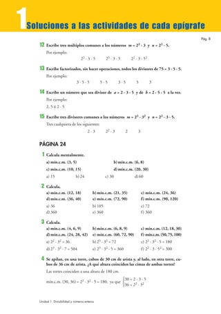 1
Soluciones a las actividades de cada epígrafe
                                                                                                            Pág. 8
    12   Escribe tres múltiplos comunes a los números m = 22 · 3 y n = 22 · 5.
         Por ejemplo:
                                   22 · 3 · 5        23 · 3 · 5        22 · 3 · 52

    13   Escribe factorizados, sin hacer operaciones, todos los divisores de 75 = 3 · 5 · 5.
         Por ejemplo:
                                3·5·5           5·5           3·5         5          3

    14   Escribe un número que sea divisor de a = 2 · 3 · 5 y de b = 2 · 5 · 5 a la vez.
         Por ejemplo:
         2, 5 ó 2 · 5

    15   Escribe tres divisores comunes a los números m = 23 · 32 y n = 22 · 3 · 5.
         Tres cualquiera de los siguientes:
                                        2·3          22 · 3        2       3


    PÁGINA 24
     1   Calcula mentalmente.
         a) mín.c.m. (3, 5)                               b) mín.c.m. (6, 8)
         c) mín.c.m. (10, 15)                             d) mín.c.m. (20, 30)
         a) 15                 b) 24                 c) 30               d) 60

     2   Calcula.
         a) mín.c.m. (12, 18)               b) mín.c.m. (21, 35)               c) mín.c.m. (24, 36)
         d) mín.c.m. (36, 40)               e) mín.c.m. (72, 90)               f ) mín.c.m. (90, 120)
         a) 36                              b) 105                             c) 72
         d) 360                             e) 360                             f ) 360

     3   Calcula.
         a) mín.c.m. (4, 6, 9)              b) mín.c.m. (6, 8, 9)              c) mín.c.m. (12, 18, 30)
         d) mín.c.m. (24, 28, 42)           e) mín.c.m. (60, 72, 90)           f ) mín.c.m. (50, 75, 100)
         a) 22 · 32 = 36                    b) 23 · 32 = 72                    c) 22 · 32 · 5 = 180
         d) 23 · 32 · 7 = 504               e) 23 · 32 · 5 = 360               f ) 22 · 3 · 52 = 300

     4   Se apilan, en una torre, cubos de 30 cm de arista y, al lado, en otra torre, cu-
         bos de 36 cm de arista. ¿A qué altura coinciden las cimas de ambas torres?
         Las torres coinciden a una altura de 180 cm.
                                                                  °30 = 2 · 3 · 5
         mín.c.m. (30, 36) = 22 · 32 · 5 = 180, ya que ¢                 2    2
                                                                  £36 = 2 · 3



    Unidad 1. Divisibilidad y números enteros
 
