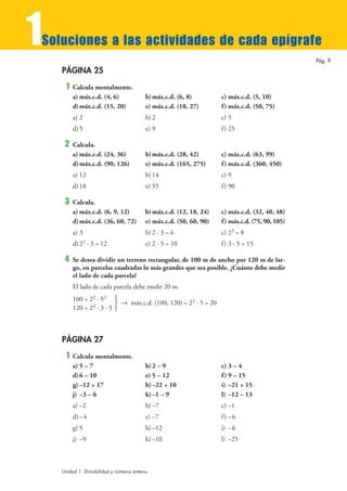 1
Soluciones a las actividades de cada epígrafe
                                                                                                    Pág. 9

    PÁGINA 25
     1   Calcula mentalmente.
         a) máx.c.d. (4, 6)                 b) máx.c.d. (6, 8)         c) máx.c.d. (5, 10)
         d) máx.c.d. (15, 20)               e) máx.c.d. (18, 27)       f ) máx.c.d. (50, 75)
         a) 2                               b) 2                       c) 5
         d) 5                               e) 9                       f ) 25

     2   Calcula.
         a) máx.c.d. (24, 36)               b) máx.c.d. (28, 42)       c) máx.c.d. (63, 99)
         d) máx.c.d. (90, 126)              e) máx.c.d. (165, 275)     f ) máx.c.d. (360, 450)
         a) 12                              b) 14                      c) 9
         d) 18                              e) 55                      f ) 90

     3   Calcula.
         a) máx.c.d. (6, 9, 12)             b) máx.c.d. (12, 18, 24)   c) máx.c.d. (32, 40, 48)
         d) máx.c.d. (36, 60, 72)           e) máx.c.d. (50, 60, 90)   f ) máx.c.d. (75, 90, 105)
         a) 3                               b) 2 · 3 = 6               c) 23 = 8
         d) 22 · 3 = 12                     e) 2 · 5 = 10              f ) 3 · 5 = 15

     4   Se desea dividir un terreno rectangular, de 100 m de ancho por 120 m de lar-
         go, en parcelas cuadradas lo más grandes que sea posible. ¿Cuánto debe medir
         el lado de cada parcela?
         El lado de cada parcela debe medir 20 m.
         100 = 22 · 52 °
                          ¢ 8 máx.c.d. (100, 120) = 22 · 5 = 20
         120 = 23 · 3 · 5 £



    PÁGINA 27
     1   Calcula mentalmente.
         a) 5 – 7                           b) 2 – 9                   c) 3 – 4
         d) 6 – 10                          e) 5 – 12                  f ) 9 – 15
         g) –12 + 17                        h)–22 + 10                 i) –21 + 15
         j) –3 – 6                          k) –1 – 9                  l) –12 – 13
         a) –2                              b) –7                      c) –1
         d) – 4                             e) –7                      f ) –6
         g) 5                               h) –12                     i) – 6
         j) –9                              k) –10                     l) –25



    Unidad 1. Divisibilidad y números enteros
 