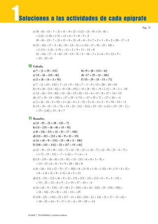1
Soluciones a las actividades de cada epígrafe
                                                                                                  Pág. 12
         e) (8 – 6) – (3 – 7 – 2) + (1 – 8 + 2) = (+2) – (3 – 9) + (3 – 8) =
            = (+2) – (– 6) + (–5) = +2 + 6 – 5 = 8 – 5 = 3
            (8 – 6) – (3 – 7 – 2) + (1 – 8 + 2) = 8 – 6 – 3 + 7 + 2 + 1 – 8 + 2 = 20 – 17 = 3
         f ) (5 – 16) – (7 – 3 – 6) – (9 – 13 – 5) = (–11) – (7 – 9) – (9 – 18) =
             = (–11) – (–2) – (–9) = –11 + 2 + 9 = 11 – 11 = 0
             (5 – 16) – (7 – 3 – 6) – (9 – 13 – 5) = 5 – 16 – 7 + 3 + 6 – 9 + 13 + 5 =
             = 32 – 32 = 0

    10   Calcula.
         a) 7 – [1 + (9 – 13)]                     b) –9 + [8 – (13 – 4)]
         c) 12 – [6 – (15 – 8)]                    d) –17 + [9 – (3 – 10)]
         e) 2 + [6 – (4 – 2 + 9)]                  f ) 15 – [9 – (5 – 11 + 7)]
         a) 7 – [1 + (9 – 13)] = 7 – [1 + 9 – 13] = 7 – 1 – 9 + 13 = 20 – 10 = 10
         b) –9 + [8 – (13 – 4)] = –9 + [8 – (9)] = –9 + [8 – 9] = –9 + [–1] = –9 – 1 = –10
         c) 12 – [6 – (15 – 8)] = 12 – [6 – 15 + 8] = 12 – 6 + 15 – 8 = 27 – 14 = 13
         d) –17 + [9 – (3 – 10)] = –17 + [9 – (–7)] = –17 + [9 + 7] = –17 + 16 = –1
         e) 2 + [6 – (4 – 2 + 9)] = 2 + [6 – 4 + 2 – 9] = 2 + 6 – 4 + 2 – 9 = 10 – 13 = –3
         f ) 15 – [9 – (5 – 11 + 7)] = 15 – [9 – (12 – 11)] = 15 – [9 – (+1)] = 15 – [9 – 1] =
             = 15 – [+8] = 15 – 8 = 7

    11   Resuelve.
         a) (2 – 9) – [5 + (8 – 12) – 7]
         b) 13 – [15 – (6 – 8) + (5 – 9)]
         c) 8 – [(6 – 11) + (2 – 5) – (7 – 10)]
         d) (13 – 21) – [12 + (6 – 9 + 2) – 15]
         e) [4 + (6 – 9 – 13)] – [5 – (8 + 2 – 18)]
         f ) [10 – (21 – 14)] – [5 + (17 – 11 + 6)]
         a) (2 – 9) – [5 + (8 – 12) – 7] = (2 – 9) – [5 + (–4) – 7] = (2 – 9) – [5 – 4 – 7] =
            = (–7) – [5 – 11] = –7 – [–6] = –7 + 6 = –1
         b) 13 – [15 – (6 – 8) + (5 – 9)] = 13 – [15 – 6 + 8 + 5 – 9] =
            = 13 – 15 + 6 – 8 – 5 + 9 = 28 – 28 = 0
         c) 8 – [(6 – 11) + (2 – 5) – (7 – 10)] = 8 – [(–5) + (–3) – (–3)] = 8 – [–5 – 3 + 3] =
            = 8 – [–8 + 3] = 8 – [–5] = 8 + 5 = 13
         d) (13 – 21) – [12 + (6 – 9 + 2) – 15] = (13 – 21) – [12 + 6 – 9 + 2 – 15] =
            = 13 – 21 – 12 – 6 + 9 – 2 + 15 = 37 – 41 = –4
         e) [4 + (6 – 9 – 13)] – [5 – (8 + 2 – 18)] = [4 + (6 – 22)] – [5 – (10 – 18)] =
            = [4 – 16] – [5 + 8] = –12 – 13 = –25
         f ) [10 – (21 – 14)] – [5 + (17 – 11 + 6)] = [10 – 21 + 14] – [5 + 17 – 11 + 6] =
             = 10 – 21 + 14 – 5 – 17 + 11 – 6 = 35 – 49 = –14



    Unidad 1. Divisibilidad y números enteros
 