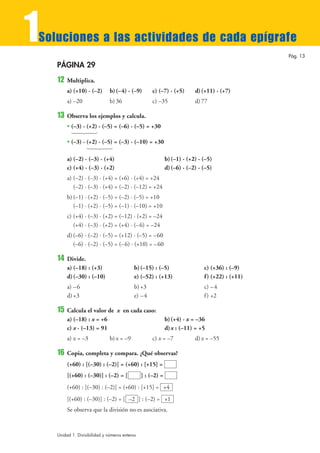 1
Soluciones a las actividades de cada epígrafe
                                                                                                  Pág. 13

    PÁGINA 29
    12   Multiplica.
         a) (+10) · (–2)       b) (–4) · (–9)        c) (–7) · (+5)       d) (+11) · (+7)
         a) –20                b) 36                 c) –35               d) 77

    13   Observa los ejemplos y calcula.
         • (–3) · (+2) · (–5) = (–6) · (–5) = +30
           14243
         • (–3) · (+2) · (–5) = (–3) · (–10) = +30
                   14243

         a) (–2) · (–3) · (+4)                               b) (–1) · (+2) · (–5)
         c) (+4) · (–3) · (+2)                               d) (–6) · (–2) · (–5)
         a) (–2) · (–3) · (+4) = (+6) · (+4) = +24
            (–2) · (–3) · (+4) = (–2) · (–12) = +24
         b) (–1) · (+2) · (–5) = (–2) · (–5) = +10
            (–1) · (+2) · (–5) = (–1) · (–10) = +10
         c) (+4) · (–3) · (+2) = (–12) · (+2) = –24
            (+4) · (–3) · (+2) = (+4) · (–6) = –24
         d) (–6) · (–2) · (–5) = (+12) · (–5) = –60
            (–6) · (–2) · (–5) = (– 6) · (+10) = –60

    14   Divide.
         a) (–18) : (+3)                    b) (–15) : (–5)                   c) (+36) : (–9)
         d) (–30) : (–10)                   e) (–52) : (+13)                  f ) (+22) : (+11)
         a) – 6                             b) +3                             c) –4
         d) +3                              e) – 4                            f ) +2

    15   Calcula el valor de x en cada caso:
         a) (–18) : x = +6                                   b) (+4) · x = –36
         c) x · (–13) = 91                                   d) x : (–11) = +5
         a) x = –3             b) x = –9             c) x = –7            d) x = –55

    16   Copia, completa y compara. ¿Qué observas?
         (+60) : [(–30) : (–2)] = (+60) : [+15] =
         [(+60) : (–30)] : (–2) = [             ] : (–2) =
         (+60) : [(–30) : (–2)] = (+60) : [+15] = +4
         [(+60) : (–30)] : (–2) = [ –2 ] : (–2) = +1
         Se observa que la división no es asociativa.



    Unidad 1. Divisibilidad y números enteros
 