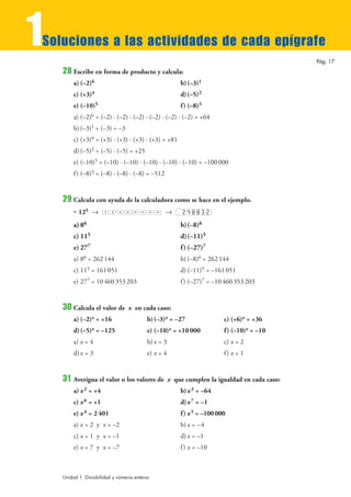 1
Soluciones a las actividades de cada epígrafe
                                                                                            Pág. 17
    28 Escribe en forma de producto y calcula:
         a) (–2)6                                       b) (–3)1
         c) (+3)4                                       d) (–5)2
         e) (–10)5                                      f ) (–8)3
         a) (–2)6 = (–2) · (–2) · (–2) · (–2) · (–2) · (–2) = +64
         b) (–3)1 = (–3) = –3
         c) (+3)4 = (+3) · (+3) · (+3) · (+3) = +81
         d) (–5)2 = (–5) · (–5) = +25
         e) (–10)5 = (–10) · (–10) · (–10) · (–10) · (–10) = –100 000
         f ) (–8)3 = (–8) · (–8) · (–8) = –512


    29 Calcula con ayuda de la calculadora como se hace en el ejemplo.
         • 125 8       12**====                    8   {∫“¢°°«“}
         a) 86                                          b)(–8)6
         c) 115                                         d)(–11)5
         e) 277                                         f ) (–27)7
         a) 86 = 262 144                                b) (–8)6 = 262 144
         c) 115 = 161 051                               d) (–11)5 = –161 051
         e) 277 = 10 460 353 203                        f ) (–27)7 = –10 460 353 203


    30 Calcula el valor de         x en cada caso:
         a) (–2)x = +16                     b) (–3)x = –27               c) (+6)x = +36
         d) (–5)x = –125                    e) (–10)x = +10 000          f ) (–10)x = –10
         a) x = 4                           b) x = 3                     c) x = 2
         d) x = 3                           e) x = 4                     f) x = 1


    31   Averigua el valor o los valores de x que cumplen la igualdad en cada caso:
         a) x 2 = +4                                    b) x 3 = –64
         c) x 6 = +1                                    d) x 7 = –1
         e) x 4 = 2 401                                 f ) x 5 = –100 000
         a) x = 2 y x = –2                              b) x = –4
         c) x = 1 y x = –1                              d) x = –1
         e) x = 7 y x = –7                              f ) x = –10



    Unidad 1. Divisibilidad y números enteros
 