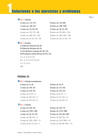 1
Soluciones a los ejercicios y problemas
                                                                                  Pág. 4
    14          Calcula.
         a) mín.c.m. (12, 15)                   b) mín.c.m. (24, 60)
         c) mín.c.m. (48, 54)                   d) mín.c.m. (90, 150)
         e) mín.c.m. (6, 10, 15)                f ) mín.c.m. (8, 12, 18)
         a) mín.c.m. (12, 15) = 60              b) mín.c.m. (24, 60) = 120
         c) mín.c.m. (48, 54) = 432             d) mín.c.m. (90, 150) = 450
         e) mín.c.m. (6, 10, 15) = 30           f ) mín.c.m. (8, 12, 18) = 72

    15         Escribe:
         a) Todos los divisores de 18.
         b) Todos los divisores de 24.
         c) Los divisores comunes de 18 y 24.
         d) El máximo común divisor de 18 y 24.
         a) 1, 2, 3, 6, 9 y 18.
         b) 1, 2, 3, 4, 6, 8, 12 y 24.
         c) 1, 2, 3 y 6.
         d) 6




    PÁGINA 35
    16          Calcula mentalmente.
         a) máx.c.d. (4, 8)                     b) máx.c.d. (6, 9)
         c) máx.c.d. (10, 15)                   d) máx.c.d. (12, 16)
         e) máx.c.d. (16, 24)                   f ) máx.c.d. (18, 24)
         a) máx.c.d. (4, 8) = 4                 b) máx.c.d. (6, 9) = 3
         c) máx.c.d. (10, 15) = 5               d) máx.c.d. (12, 16) = 4
         e) máx.c.d. (16, 24) = 8               f ) máx.c.d. (18, 24) = 6

    17          Calcula.
         a) máx.c.d. (36, 45)                   b) máx.c.d. (48, 72)
         c) máx.c.d. (105, 120)                 d) máx.c.d. (135, 180)
         e) máx.c.d. (8, 12, 16)                f ) máx.c.d. (45, 60, 105)
         a) máx.c.d. (36, 45) = 9               b) máx.c.d. (48, 72) = 24
         c) máx.c.d. (105, 120) = 15            d) máx.c.d. (135, 180) = 45
         e) máx.c.d. (8, 12, 16) = 4            f ) máx.c.d. (45, 60, 105) = 15



    Unidad 1. Divisibilidad y números enteros
 