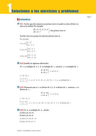 1
Soluciones a los ejercicios y problemas
                                                                                       Pág. 7
     P rofundiza
    27       Se dice que dos números son primos entre sí cuando su único divisor co-
         mún es la unidad. Por ejemplo:
                                32 = 2 · 2 · 2 · 2 · 2 °
                                                       ¢ Son primos entre sí.
                                35 = 5 · 7             £

         Escribe otras tres parejas de números primos entre sí.
         Por ejemplo:
                   °        2
         • 4 y 15 ¢4 = 2
                  £15 = 3 · 5

                       °14 = 2 · 7
         • 14 y 15 ¢
                       £15 = 3 · 5

                       °22 = 2 · 11
         • 22 y 39 ¢
                       £39 = 3 · 13


    28          Justifica la siguiente afirmación:
         Si a es múltiplo de b y b es múltiplo de c, entonces a es múltiplo de c.
                                                b=k·b°
                                                      ¢ 8 a=?·c
                                                b=h·c £
         a = (k · h) · c
         a=k·b °
                 8 a = k · b = k · (h · c) = (k · h) · c 8 a es múltiplo de c.
         b=h·c ¢
               £


    29         Demuestra que si a es divisor de b y b es divisor de c, entonces a es
         divisor de c.
                                                b = a · m°
                                                         ¢ 8 c=?·a
                                                c=b·n £
         c = (m · n) · a
         b=a·m°
                 8 c = b · n = (a · m) · n = (m · n) · a 8 a es divisor de c.
         c=b·n ¢
               £


    30        Si m es múltiplo de n, calcula:
         a) mín.c.m. (m, n)
         b) máx.c.d. (m, n)
         a) mín.c.m. (m, n) = m
         b) máx.c.d. (m, n) = n



    Unidad 1. Divisibilidad y números enteros
 