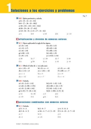 1
Soluciones a los ejercicios y problemas
                                                                                                            Pág. 9
    36          Quita paréntesis y calcula.
         a) 6 – (5 – [4 – (3 – 2)])
         b) 6 – (7 – [8 – (9 – 10)])
         c) 10 + (11 – [12 + (13 – 14)])
         d) 10 – (9 + [8 – (7 + 6)])
         e) [(3 – 8) – 5] + (–11 + [7 – (3 – 4)])
         a) 4                  b) 8                   c) 10               d) 6              e) –13


    M ultiplicación y división de números enteros
    37          Opera aplicando la regla de los signos.
         a) (–5) · (–6)                           b) (–21) : (+3)
         c) (– 4) · (+7)                          d) (+42) : (–6)
         e) (–6) · (–8)                           f ) (+30) : (+5)
         g) (+10) · (+5)                          h)(–63) : (–9)
         i) (–9) · (–5)                           j) (+112) : (–14)
         a) 30                 b) –7                  c) –28              d) –7             e) 48
         f) 6                  g) 50                  h) –8               i) 45             j) –8

    38          Obtén el valor de x en cada caso:
         a) x · (–9) = +9           b) (–5) : x = –1                          c) (–5) · x = – 45
         d) x : (– 4) = +3          e) x · (+6) = – 42                        f ) (+28) : x = –7
         a) x = –1                         b) x = 5                           c) x = 9
         d) x = –12                        e) x = –7                          f ) x = –4

    39         Calcula.
         a) (–2) · [(+3) · (–2)]                             b) [(+5) · (–3)] · (+2)
         c) (+6) : [(–30) : (–15)]                           d) [(+40) : (– 4)] : (–5)
         e) (–5) · [(–18) : (–6)]                            f ) [(–8) · (+3)] : (– 4)
         g) [(–21) : 7] · [8 : (– 4)]                        h)[6 · (–10)] : [(–5) · 6]
         a) 12                 b) –30                 c) 3                d) 2
         e) –15                f) 6                   g) 6                h) 2


     O peraciones combinadas con números enteros
    40          Calcula.
         a) 5 – 4 · 3                      b) 2 · 9 – 7                       c) 4 · 5 – 6 · 3
         d) 2 · 8 – 4 · 5                  e) 16 – 4 · 7 + 2 · 5 – 19         f ) 5 · 6 – 21 – 3 · 7 + 12
         a) –7                             b) 11                              c) 2
         d) – 4                            e) –21                             f) 0


    Unidad 1. Divisibilidad y números enteros
 