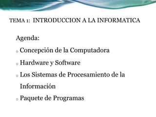 TEMA 1: INTRODUCCION A LA INFORMATICA


 Agenda:
 o   Concepción de la Computadora
 o   Hardware y Software
 o   Los Sistemas de Procesamiento de la
     Información
 o   Paquete de Programas
 