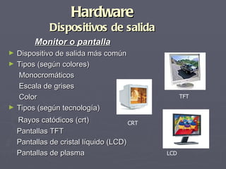 Hardware
              Dispositivos de salida
         Monitor o pantalla
►   Dispositivo de salida más común
►   Tipos (según colores)
    Monocromáticos
    Escala de grises
    Color                                          TFT
►   Tipos (según tecnología)
    Rayos catódicos (crt)              CRT
    Pantallas TFT
    Pantallas de cristal líquido (LCD)
    Pantallas de plasma                      LCD
 