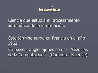 Infor áica
                    mt
Ciencia que estudia el procesamiento
automático de la información.

Este término surge en Francia en el año
1962.
En países anglosajones se usa “Ciencias
de la Computación” (Computer Science)
 