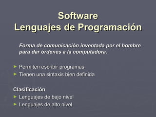 Software
Lenguajes de Programación
    Forma de comunicación inventada por el hombre
    para dar órdenes a la computadora.

►   Permiten escribir programas
►   Tienen una sintaxis bien definida

Clasificación
► Lenguajes de bajo nivel
► Lenguajes de alto nivel
 