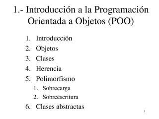 1.­ Introducción a la Programación 
     Orientada a Objetos (POO)
   1.    Introducción
   2.    Objetos
   3.    Clases
   4.    Herencia
   5.    Polimorfismo
        1. Sobrecarga
        2. Sobreescritura
   6. Clases abstractas          1
 