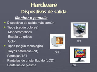 Hardware
              Dispositivos de salida
         Monitor o pantalla
►   Dispositivo de salida más común
►   Tipos (según colores)
    Monocromáticos
    Escala de grises
    Color                                          TFT
►   Tipos (según tecnología)
    Rayos catódicos (crt)              CRT
    Pantallas TFT
    Pantallas de cristal líquido (LCD)
    Pantallas de plasma                      LCD
 